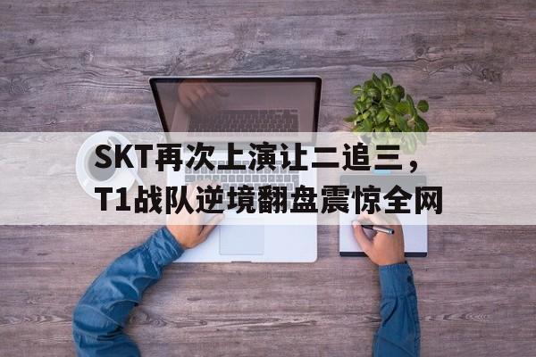 大发彩票官方网址-SKT再次上演让二追三,T1战队逆境翻盘震惊全网
